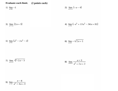 Evaluate each limit. (2 points each) 
1) limlimits _xto 0-1 limlimits _xto -4(-x-4)
2) 
3) limlimits _xto -2(2x+3) limlimits _xto 1(-x^3+13x^2-56x+81)
4) 
5) limlimits _xto 0(x^3-2x^2-2) limlimits _xto 3-sqrt(2x+1)
6) 
7) limlimits _xto -2sqrt[3](-2x-3) 8) limlimits _xto -5 (x-3)/x^2+2x+2 
9) limlimits _xto 2 (x-6)/x^2-4x+3 