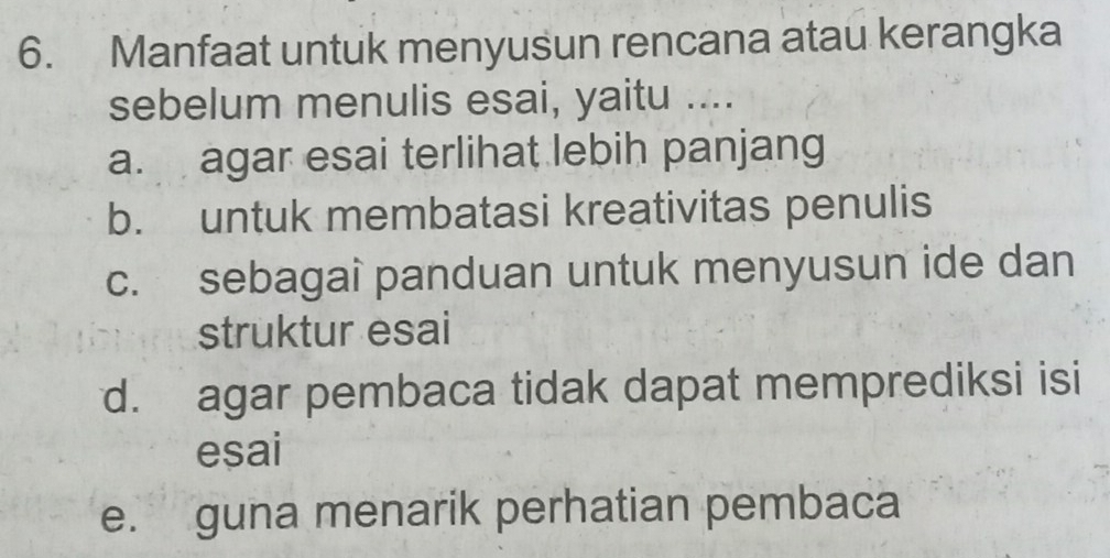 Manfaat untuk menyusun rencana atau kerangka
sebelum menulis esai, yaitu ....
a. agar esai terlihat lebih panjang
b. untuk membatasi kreativitas penulis
c. sebagai panduan untuk menyusun ide dan
struktur esai
d. agar pembaca tidak dapat memprediksi isi
esai
e. guna menarik perhatian pembaca