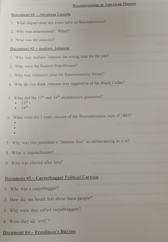 Reconstruction in American History 
Document #1 - Abraham Lincoln 
1. What impact does this event have on Reconstruction? 
2. Who was assassinated? When? 
3. Who was the assassin? 
Document #2 -- Andrew Johnson 
1. Why was Andrew Johnson the wrong man for the job? 
2. Who were the Radical Republicans? 
3. Why was Johnson's plan for Reconstruction biased? 
4. Why do you think Johnson was supportive of the Black Codes? 
5. What did the 13^(th) and 14^(th) amendments guarantee?
13^(th)-
14^(th)-
6. What were the 3 main clauses of the Reconstruction Acts of 1867? 
7. Why was this president’s ‘famous first” as embarrassing as it is? 
8. What is impeachment? 
9. Who was elected after him? 
Document #3 - Carpetbagger Political Cartoon 
1. Who was a carpetbagger? 
2. How did the South feel about these people? 
3. Why were they called carpetbaggers? 
4. Were they all “evil”? 
Document #4 - Freedmen’s Bureau