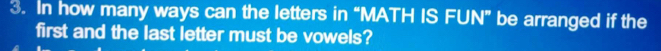 In how many ways can the letters in “MATH IS FUN” be arranged if the 
first and the last letter must be vowels?