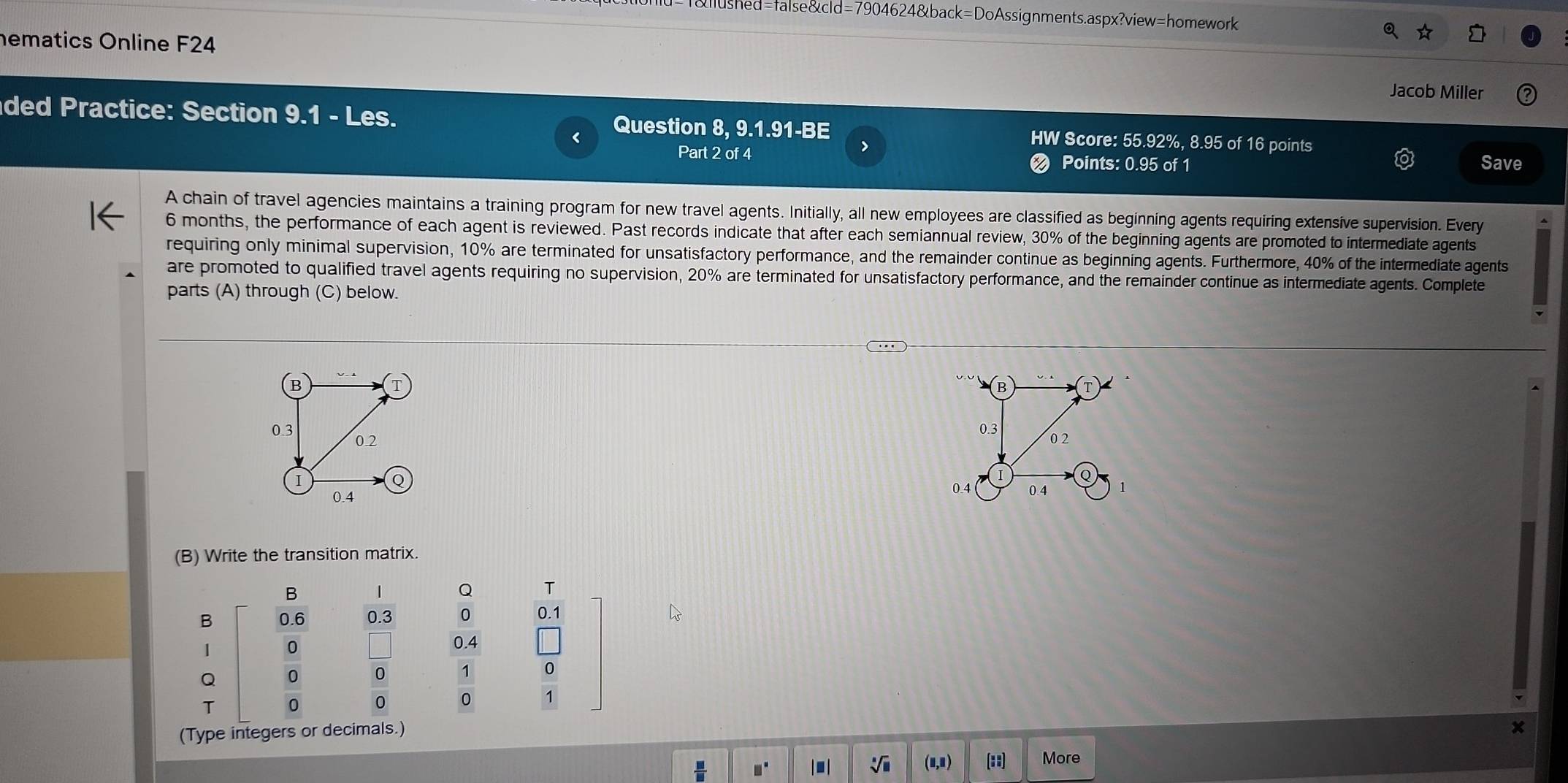 55.92%, 8.95 of 16 points 
> 
Part 2 of 4 Points: 0.95 of 1 Save 
A chain of travel agencies maintains a training program for new travel agents. Initially, all new employees are classified as beginning agents requiring extensive supervision. Every
6 months, the performance of each agent is reviewed. Past records indicate that after each semiannual review, 30% of the beginning agents are promoted to intermediate agents 
requiring only minimal supervision, 10% are terminated for unsatisfactory performance, and the remainder continue as beginning agents. Furthermore, 40% of the intermediate agents 
are promoted to qualified travel agents requiring no supervision, 20% are terminated for unsatisfactory performance, and the remainder continue as intermediate agents. Complete 
parts (A) through (C) below. 

(B) Write the transition matrix. 
B 
Q T 
B 0.6 0.3 0 0.1
| 0
0.4
Q  0/0   0/0   1/0  1
T 
(Type integers or decimals.)
□° |■ | (u,u) (::) More