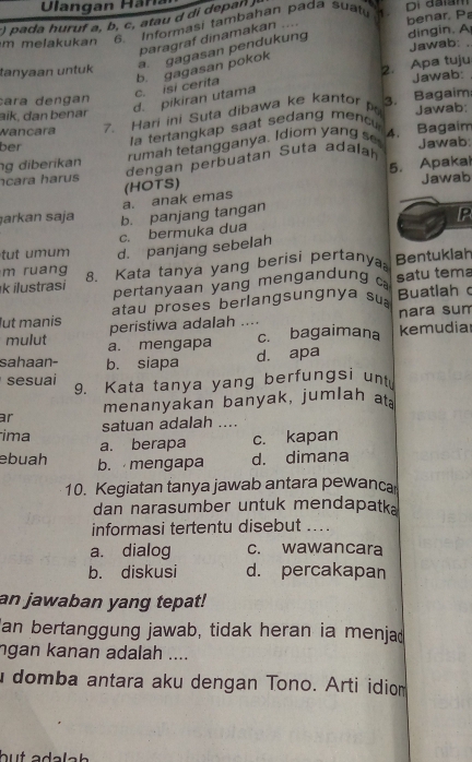 ) pada huruf a, b, c, at u   dpan 
Di daiam
m melakukan 6  Informasi tambahan pađa suatí benar. P
paragraf dinamakan ....
Jawab: .
a. gagasan pendukung dingin. A
tanyaan untuk
2. Apa tuju
Jawab:
d. pikiran utama c. isi cerita b. gagasan pokok
cara dengan 3.
Bagaim:
aïk, dan benar
wancara 7. Hari ini Suta dibawa ke kantor Jawab:
rumah tetangganya. Idiom yang s 4.
Bagaim
ber
la tertangkap saat sedang menc
g diberikan dengan perbuatan Suta adalah Jawab
5. Apakal
cara harus (HOTS)
Jawab
a. anak emas
arkan saja b. panjang tangan
IP
c. bermuka dua
u     m d. panjang sebelah
k ilustrasi 8. Kata tanya yang berisi pertanya Bentukiah
m ruang
pertanyaan yang mengandun g  satu tema
atau proses berlangsungnya su Buatlah c
lut manis peristiwa adalah .... nara sum
mulut a. mengapa
c. bagaimana kemudiar
d. apa
sahaan- b. siapa
sesuaï 9. Kata tanya yang berfungsi unt
menanyakan banyak, jumlah at
ar
satuan adalah ....
ima a. berapa c. kapan
ebuah b. mengapa d. dimana
10. Kegiatan tanya jawab antara pewanca
dan narasumber untuk mendapatk.
informasi tertentu disebut ...
a. dialog c. wawancara
b. diskusi d. percakapan
an jawaban yang tepat!
an bertanggung jawab, tidak heran ia menjad
ngan kanan adalah ....
domba antara aku dengan Tono. Arti idiom