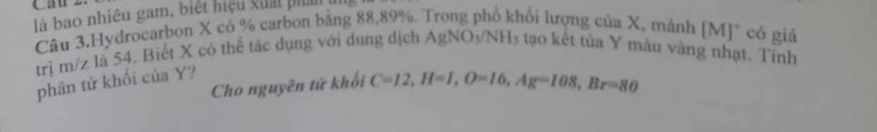 là bao nhiệu gam, biệt hiệu kuải phản 
Câu 3.Hydrocarbon X có % carbon bằng 88,89%. Trong phổ khổi lượng của X, mảnh [M]* có giả 
trị m/z là 54. Biết X có thể tác dụng với dung dịch AgNO3/NH₃ tạo kết tủa Y màu vàng nhạt. Tính 
phân tử khối của Y? 
Cho nguyên tử khổi C=12, H=I, O=16, Ag=108, Br=80