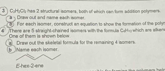 3 C_2H_2Cl_2 has 2 structural isomers, both of which can form addition polymers. 
a Draw out and name each isomer. 
b For each isomer, construct an equation to show the formation of the polyn 
4 There are 5 straight-chained isomers with the formula C_6H_12 which are alken 
One of them is shown below. 
a Draw out the skeletal formula for the remaining 4 isomers. 
b Name each isomer. 
E-hex-2-ene