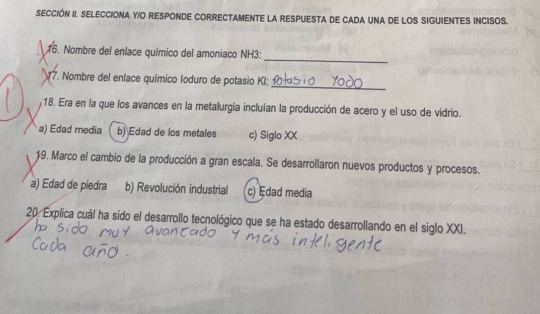 SECCIÓN II. SELECCIONA Y/O RESPONDE CORRECTAMENTE LA RESPUESTA DE CADA UNA DE LOS SIGUIENTES INCISOS.
16. Nombre del enlace químico del amoniaco NH3:
_
_
a 17. Nombre del enlace químico loduro de potasio KI:
18. Era en la que los avances en la metalurgia incluían la producción de acero y el uso de vidrio.
a) Edad media b) Edad de los metales c) Siglo XX
19. Marco el cambio de la producción a gran escala. Se desarrollaron nuevos productos y procesos.
a) Edad de piedra b) Revolución industrial c) Edad media
20. Explica cuál ha sido el desarrollo tecnológico que se ha estado desarrollando en el siglo XXI.