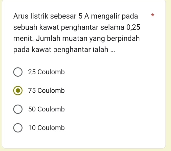 Arus listrik sebesar 5 A mengalir pada **
sebuah kawat penghantar selama 0,25
menit. Jumlah muatan yang berpindah
pada kawat penghantar ialah ...
25 Coulomb
75 Coulomb
50 Coulomb
10 Coulomb