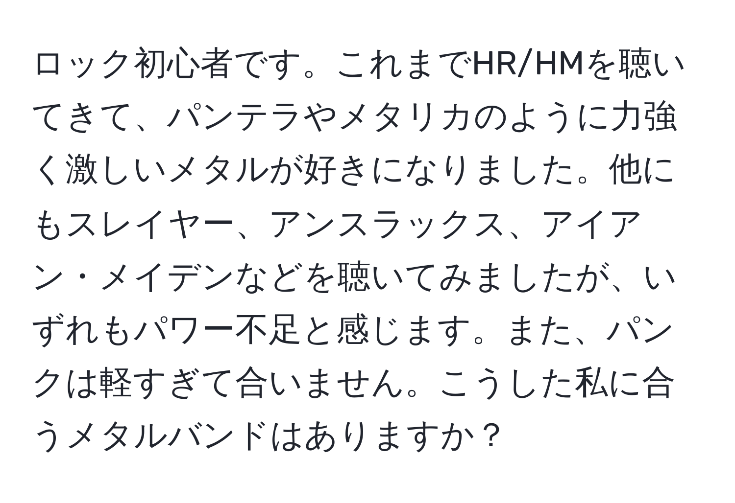 ロック初心者です。これまでHR/HMを聴いてきて、パンテラやメタリカのように力強く激しいメタルが好きになりました。他にもスレイヤー、アンスラックス、アイアン・メイデンなどを聴いてみましたが、いずれもパワー不足と感じます。また、パンクは軽すぎて合いません。こうした私に合うメタルバンドはありますか？