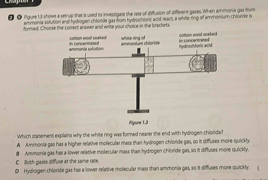 Chapter
❷ ● Figure 1.3 shows a set-up that is used to investigate the rate of diffusion of different gases. When ammonia gas from
ammonia solution and hydrogen chloride gas from hydrochloric acid react, a white ring of ammonium chloride is
formed. Choose the correct answer and write your choice in the brackets.
Which statement explains why the white ring was formed nearer the end with hydrogen chloride?
A Ammonia gas has a higher relative molecular mass than hydrogen chloride gas, so it diffuses more quickly.
B Ammonia gas has a lower relative molecular mass than hydrogen chloride gas, so it diffuses more quickly.
C Both gases diffuse at the same rate.
D Hydrogen chloride gas has a lower relative molecular mass than ammonia gas, so it diffuses more quickly. (