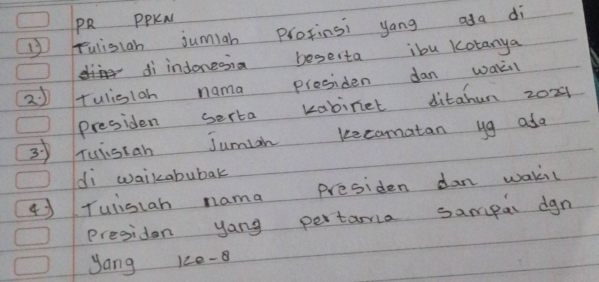 PR PPKAl 
Fulistan jumiah protinsi yang ada di 
di indonesia beserta ibu Kotanya 
2 tulisiah nama presiden dan waki 
Presiden serta kabinet ditahun zox1 
3 Tuistan Jumiah kecamatan yg ada 
di waikabubak 
④Tuliscan nama presiden dan wakil 
presiden yong pertama sampar dgn 
yang 12e-8