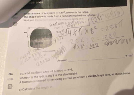 ce area 
surface area of a sphere =4π r^2 , where r is the radius. 
The shape below is made from a hemisphere joined to a cylinder. 
Work out thes n terms o
π cm^2
Answer: 
_ 
Q6 curved surface area of a cone =π rl,
U334
where n is the radius and I is the slant height. 
A frusturn is formed by removing a small cone from a similar, larger cone, as shown below. 
i 
a) Calculate the length a