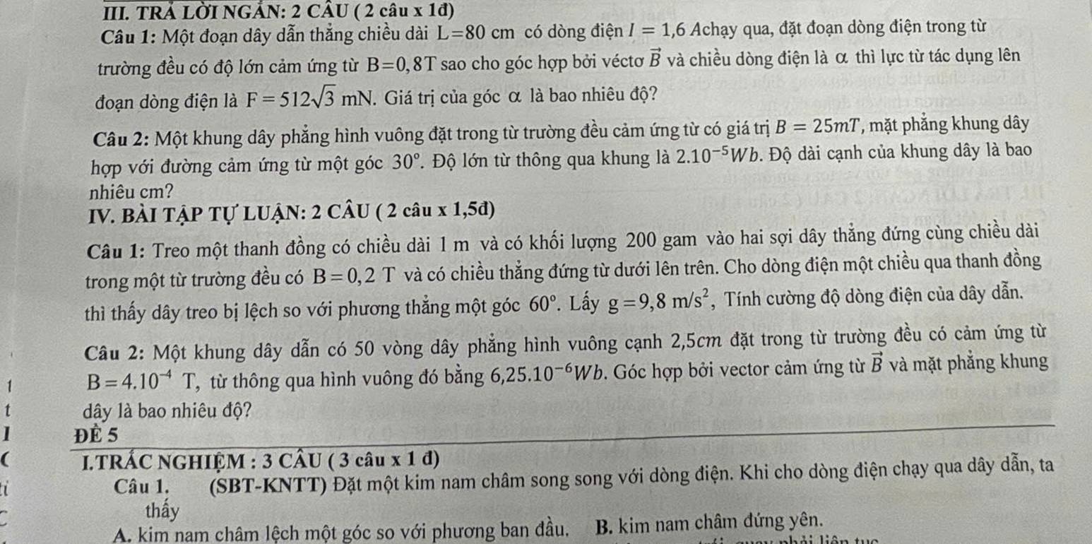 TRẢ LỜI NGẢN: 2 CÂU ( 2 câu x 1đ)
Câu 1: Một đoạn dây dẫn thẳng chiều dài L=80cm có dòng điện I=1,6Achay qua, đặt đoạn dòng điện trong từ
trường đều có độ lớn cảm ứng từ B=0,8T * sao cho góc hợp bởi véctơ vector B và chiều dòng điện là α thì lực từ tác dụng lên
đoạn dòng điện là F=512sqrt(3)mN. Giá trị của góc α là bao nhiêu độ?
Câu 2: Một khung dây phẳng hình vuông đặt trong từ trường đều cảm ứng từ có giá trị B=25mT ', mặt phẳng khung dây
hợp với đường cảm ứng từ một góc 30° T Độ lớn từ thông qua khung là 2.10^(-5)Wb. Độ dài cạnh của khung dây là bao
nhiêu cm?
IV. BÀI TẠP Tự LUẠN: 2 CÂU ( 2 câu x 1,5đ)
Câu 1: Treo một thanh đồng có chiều dài 1 m và có khối lượng 200 gam vào hai sợi dây thẳng đứng cùng chiều dài
trong một từ trường đều có B=0,2T và có chiều thẳng đứng từ dưới lên trên. Cho dòng điện một chiều qua thanh đồng
thì thấy dây treo bị lệch so với phương thẳng một góc 60°. Lấy g=9,8m/s^2 , Tính cường độ dòng điện của dây dẫn.
Câu 2: Một khung dây dẫn có 50 vòng dây phẳng hình vuông cạnh 2,5cm đặt trong từ trường đều có cảm ứng từ
1 B=4.10^(-4)T T, từ thông qua hình vuông đó bằng 6,25.10^(-6)Wb. Góc hợp bởi vector cảm ứng từ vector B và mặt phẳng khung
dây là bao nhiêu độ?
ĐE 5
i.tRÁC nGHIỆM : 3 cÂU (3chat au* 1d)
Câu 1. 496 (SBT-KNTT) Đặt một kim nam châm song song với dòng điện. Khi cho dòng điện chạy qua dây dẫn, ta
thấy
A. kim nam châm lệch một góc so với phương ban đầu,  B. kim nam châm đứng yên.