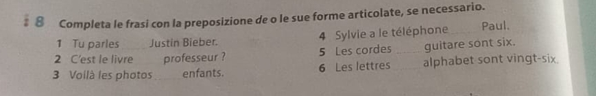 # ⑩ Completa le frasi con la preposizione de o le sue forme articolate, se necessario. 
1 Tu parles Justin Bieber. 4 Sylvie a le téléphone_ Paul. 
2 C'est le livre professeur ? 5 Les cordes _guitare sont six. 
3 Voilà les photos enfants. 6 Les lettres _alphabet sont vingt-six.