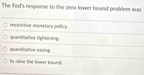 The Fed's response to the zero lower bound problem was
restrictive monetary policy.
quantitative tightening.
quantitative easing.
to raise the lower bound.