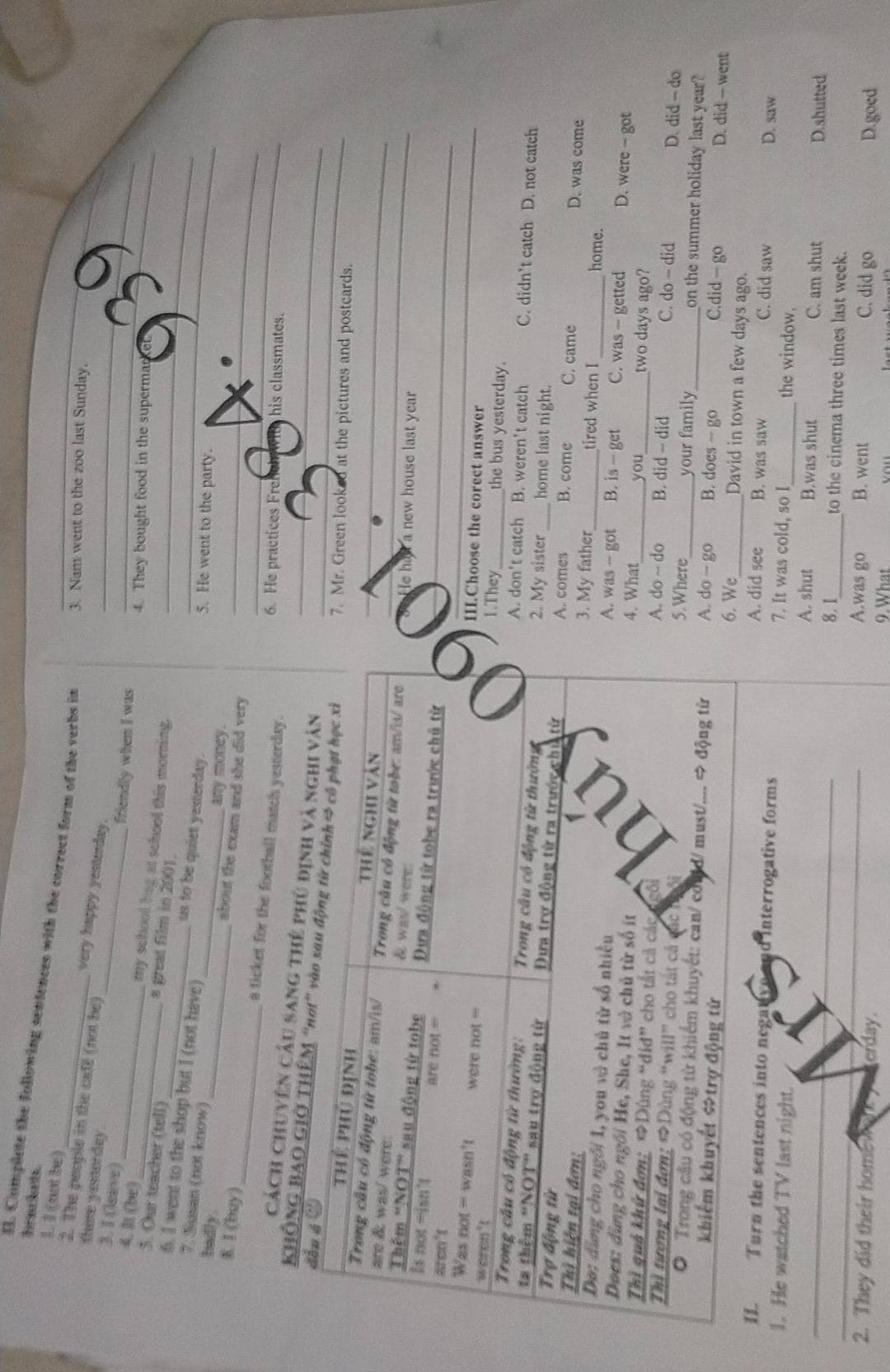 baw knt.
I. Complete the following sentences with the correct form of the verbs in 3. Nam went to the zoo last Sunday.
_
1. 1 (not be) very happy yesterday._
2. The people in the cafe (not be)
there yestorday.
3. I (leave)
friendly when I was _ _
(be)_
4. They bought food in the superma_
_my school bag at school this morning.
a great film in 2001.
5. Our teacher (tell) us to be quiet yesterday.__
6. I went to the shop but I (not have)
7. Susan (not know)
badly .
_
5. He went to the party.
any money.
_
8. I (buy)
_
about the exam and she did very_
a ticket for the football match yesterday._
6. He practices Fre his classmates.
Cách Chuyên câu sang thế phủ địn
KHÔNG BAO GIỞ TH__
. Mr. Green looked at the pictures and postcards.
_
He has a new house last year
II.Choose the corect answer
.They _the bus yesterday.
. don't catch B. weren't catch C. didn’t catch D. not catch
. My sister home last night.
. comes D. was come
B. come C. came
. My father tired when I
home.
. was - got B. is - get C. was - getted D. were - got
. What _you two days ago?
B. did - did C. do-did D. did - do
. do ~ do
.Where_ B. does - go your family _C.did — go on the summer holiday last year?
. do - go D. did — went
. We_ David in town a few days ago.
A. did see B. was saw C. did saw
D. saw
Turn the sentences into negatve nd interrogative forms 7. It was cold, so I the window.
_1. He watched TV last night. B.was shut D.shutted
A. shut C. am shut
_8. 1_ to the cinema three times last week.
A.was go B. went C. did go D.goed
2. They did their home       erday 9. What