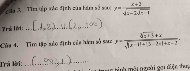 Tìm tập xác định của hàm số sau: y=frac x+2sqrt(x-2sqrt x-1)
Trả lời:_
Câu 4. Tìm tập xác định của hàm số sau: y= (sqrt[3](x+3)+x)/sqrt(|x-1|+|3-2x|+x-2) . 
Trả lời:
_
ng hình một người gọi điện thoạ