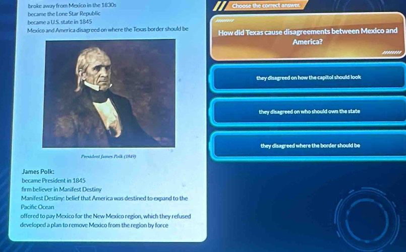 broke away from Mexico in the 1830s Choose the correct answer.
became the Lone Star Republic
became a U.S. state in 1845 .......'
Mexico and America disagreed on where the Texas border should be How did Texas cause disagreements between Mexico and
America?
........
they disagreed on how the capitol should look
they disagreed on who should own the state
they disagreed where the border should be
President James Polk (1849)
James Polk:
became President in 1845
firm believer in Manifest Destiny
Manifest Destiny: belief that America was destined to expand to the
Pacific Ocean
offered to pay Mexico for the New Mexico region, which they refused
developed a plan to remove Mexico from the region by force