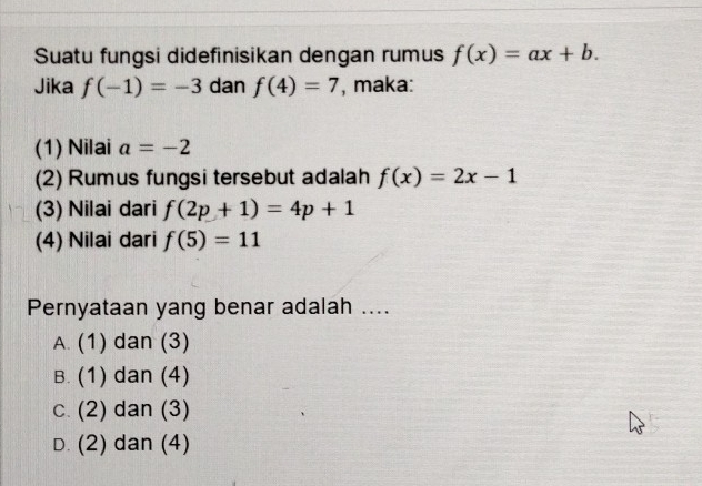 Suatu fungsi didefinisikan dengan rumus f(x)=ax+b. 
Jika f(-1)=-3 dan f(4)=7 , maka:
(1) Nilai a=-2
(2) Rumus fungsi tersebut adalah f(x)=2x-1
(3) Nilai dari f(2p+1)=4p+1
(4) Nilai dari f(5)=11
Pernyataan yang benar adalah ....
A. (1) dan (3)
B. (1) dan (4)
c. (2) dan (3)
D. (2) dan (4)