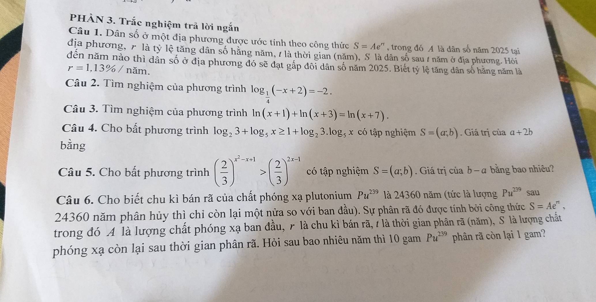 PHÀN 3. Trắc nghiệm trả lời ngắn
Câu 1. Dân số ở một địa phương được ước tính theo công thức S=Ae^(rt) , trong đó A là dân số năm 2025 tại
địa phương, 7 là tỷ lệ tăng dân số hằng năm, t là thời gian (năm), S là dân số sau / năm ở địa phương. Hỏi
đến năm nào thì dân số ở địa phương đó sẽ đạt gấp đôi dân số năm 2025. Biết tỷ lệ tăng dân số hăng năm là
r=1,13% / năm.
Câu 2. Tìm nghiệm của phương trình log _ 1/4 (-x+2)=-2.
Câu 3. Tìm nghiệm của phương trình ln (x+1)+ln (x+3)=ln (x+7).
Câu 4. Cho bất phương trình log _23+log _5x≥ 1+log _23.log _5x có tập nghiệm S=(a;b).  Giá trị của a+2b
bằng
Câu 5. Cho bất phương trình ( 2/3 )^x^2-x+1>( 2/3 )^2x-1 có tập nghiệm S=(a;b) Giá trị của b -c 7 bằng bao nhiêu?
Câu 6. Cho biết chu kì bán rã của chất phóng xạ plutonium Pu^(239) là 24360 năm (tức là lượng Pu^(239) sau
24360 năm phân hủy thì chỉ còn lại một nửa so với ban đầu). Sự phân rã đó được tính bởi công thức S=Ae^n 、
trong đó A là lượng chất phóng xạ ban đầu, r là chu kì bán rã, t là thời gian phân rã (năm), S là lượng chất
phóng xạ còn lại sau thời gian phân rã. Hỏi sau bao nhiêu năm thì 10 gam Pu^(239) phân rã còn lại 1 gam?