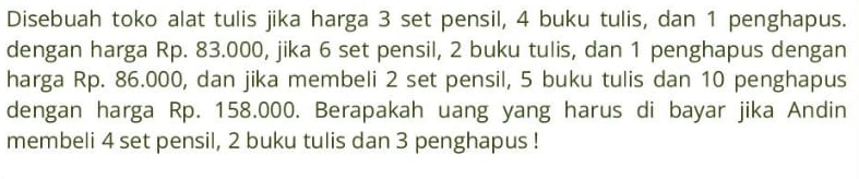 Disebuah toko alat tulis jika harga 3 set pensil, 4 buku tulis, dan 1 penghapus. 
dengan harga Rp. 83.000, jika 6 set pensil, 2 buku tulis, dan 1 penghapus dengan 
harga Rp. 86.000, dan jika membeli 2 set pensil, 5 buku tulis dan 10 penghapus 
dengan harga Rp. 158.000. Berapakah uang yang harus di bayar jika Andin 
membeli 4 set pensil, 2 buku tulis dan 3 penghapus !