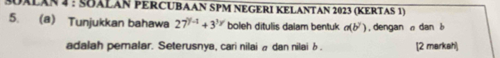 SUALAN 4 : SÖALAN PERCUBAAN SPM NEGERI KELANTAN 2023 (KERTAS 1) 
5. (a) Tunjukkan bahawa 27^(y-1)+3^(3y) boleh ditulis dalam bentuk a(b^y) , dengan dan b
adalah pemalar. Seterusnya, cari nilai à dan nilai b. [2 markah]