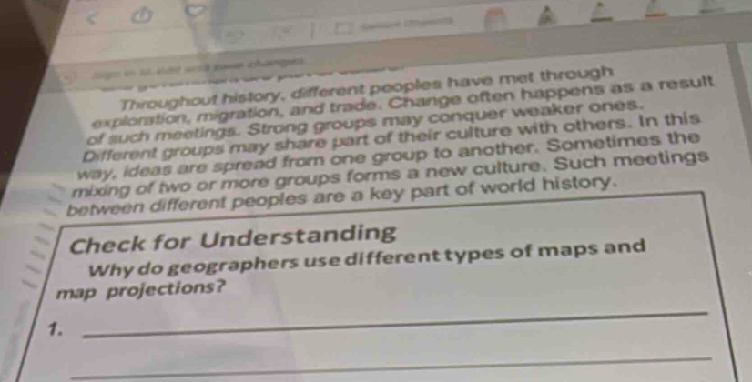 go en s k ä w pas changes 
Throughout history, different peoples have met through 
exploration, migration, and trade. Change often happens as a result 
of such meetings. Strong groups may conquer weaker ones. 
Different groups may share part of their culture with others. In this 
way, ideas are spread from one group to another. Sometimes the 
mixing of two or more groups forms a new culture. Such meetings 
between different peoples are a key part of world history. 
Check for Understanding 
Why do geographers use different types of maps and 
map projections? 
1. 
_ 
_