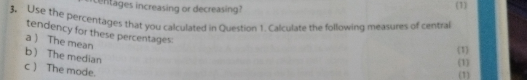 centages increasing or decreasing? 
(1) 
3. Use the percentages that you calculated in Question 1. Calculate the following measures of central 
tendency for these percentages: 
a  The mean 
(1) 
b The median 
(1) 
c  The mode. 
(1)