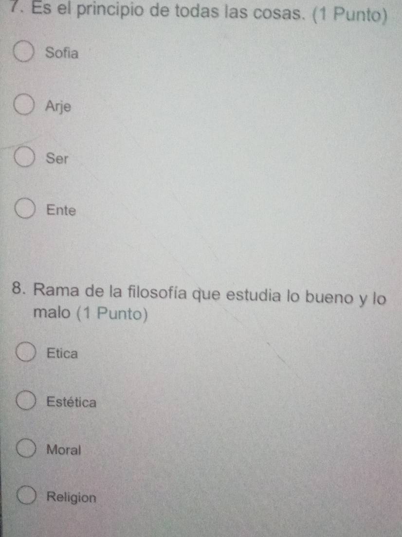 Es el principio de todas las cosas. (1 Punto)
Sofia
Arje
Ser
Ente
8. Rama de la filosofía que estudia lo bueno y lo
malo (1 Punto)
Etica
Estética
Moral
Religion