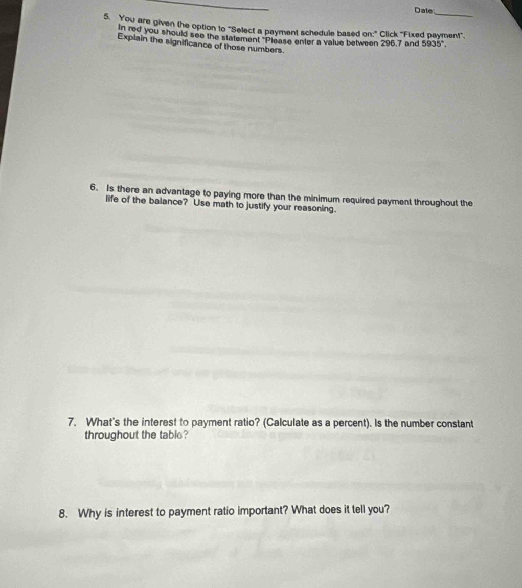 Date 
5. You are given the option to "Select a payment schedule based on:" Click "Fixed payment". 
In red you should see the statement "Please enter a value between 296.7 and 5935°. 
Explain the significance of those numbers. 
6. Is there an advantage to paying more than the minimum required payment throughout the 
life of the balance? Use math to justify your reasoning. 
7. What's the interest to payment ratio? (Calculate as a percent). Is the number constant 
throughout the table? 
8. Why is interest to payment ratio important? What does it tell you?