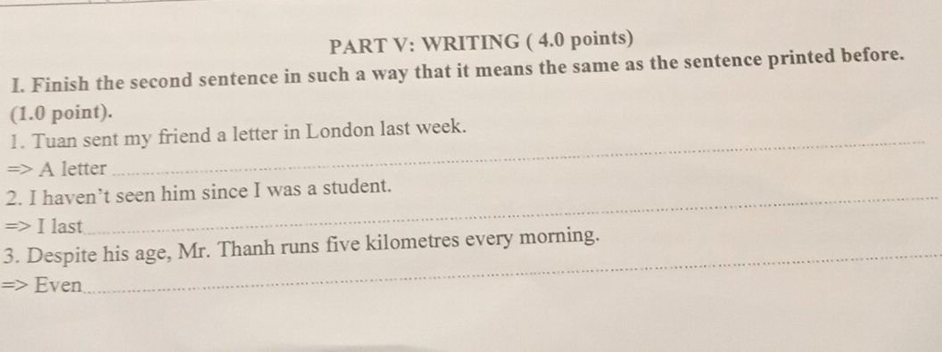 WRITING ( 4.0 points) 
I. Finish the second sentence in such a way that it means the same as the sentence printed before. 
(1.0 point). 
1. Tuan sent my friend a letter in London last week. 
=> A letter 
_ 
2. I haven’t seen him since I was a student. 
=> I last 
3. Despite his age, Mr. Thanh runs five kilometres every morning. 
=> Even