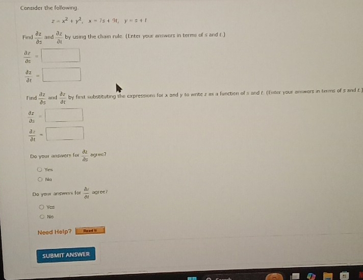 Consider the following.
z=x^2+y^2, x=7s+9t, y=s+t
Find  partial z/partial z  and  partial z/partial t  by using the chain rule. (Enter your answers in terms of s and 6.)
 partial z/partial s =□
 partial z/partial t =□
Find  partial z/partial z  and  partial z/partial t  by first substituting the expressions for x and y to wrte z as a function of s and t. (Enter your answers in terms of 5 and t)
 partial z/partial s =□
frac partial xpartial t=□
Do your answers for  partial z/partial z  agree?
Yes
Na
Do your answer for  M/partial t  agree?
Yes
No
Need Help? Re ad U
SUBMIT ANSWER