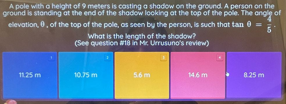 A pole with a height of 9 meters is casting a shadow on the ground. A person on the
ground is standing at the end of the shadow looking at the top of the pole. The angle of
elevation, θ , of the top of the pole, as seen by the person, is such that tan θ = 4/5 . 
What is the length of the shadow?
(See question #18 in Mr. Urrusuno's review)
1
2
3
4
11.25 m 10.75 m 5.6 m 14.6 m 8.25 m