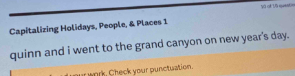 of 10 questio 
Capitalizing Holidays, People, & Places 1 
quinn and i went to the grand canyon on new year's day. 
ur work. Check your punctuation.