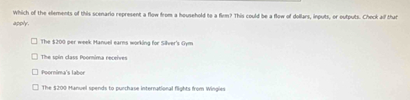 Which of the elements of this scenario represent a flow from a household to a firm? This could be a flow of dollars, inputs, or outputs. Check all that
apply.
The $200 per week Manuel earns working for Silver's Gym
The spin class Poomima receives
Poornima's labor
The $200 Manuel spends to purchase international flights from Wingies