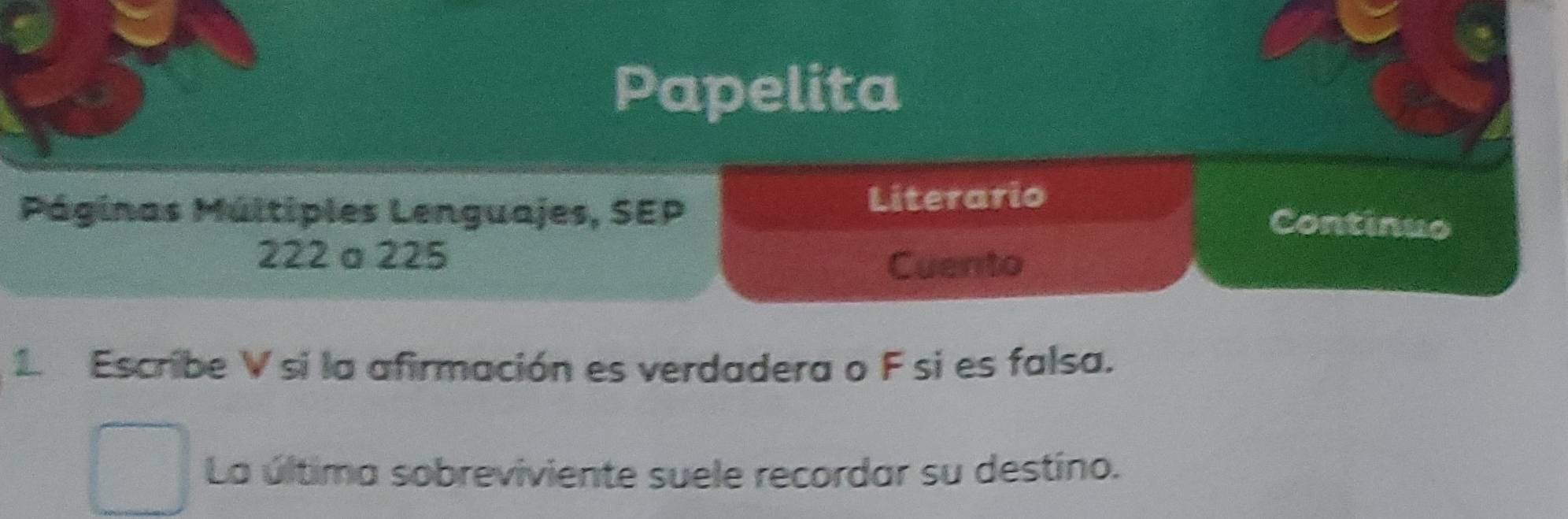 Papelita 
Literario 
Páginas Múltiples Lenguajes, SEP Continuo
222 a 225
Cuento 
1 Escribe V si la afirmación es verdadera o F si es falsa. 
La última sobreviviente suele recordar su destino.