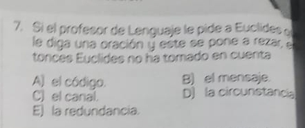 Si el profesor de Lenguaje le pide a Euclides o
le diga una oración y este se pone a rezar, el
tonces Euclides no ha tomado en cuenta
A) el código. B) el mensaje.
C) el canal. D) la circunstancia
E) la redundancia.