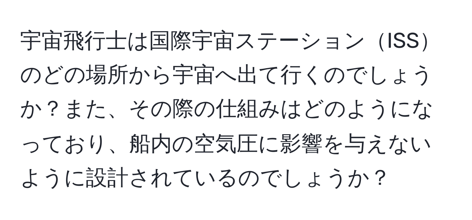 宇宙飛行士は国際宇宙ステーションISSのどの場所から宇宙へ出て行くのでしょうか？また、その際の仕組みはどのようになっており、船内の空気圧に影響を与えないように設計されているのでしょうか？