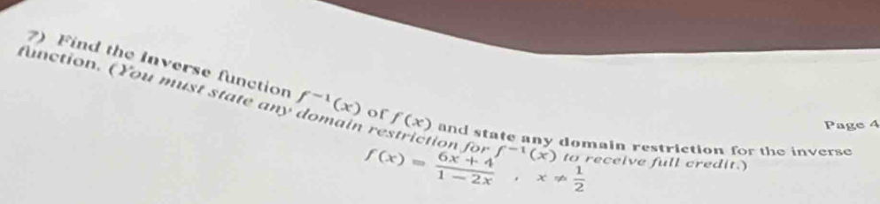 Find the Inverse function 
function. (You must state any f^(-1)(x) of f(x) and state any domain restriction for the inverse 

Page 4
f^(-1)(x)
f(x)= (6x+4)/1-2x , x!=  1/2  to receive full credit.)