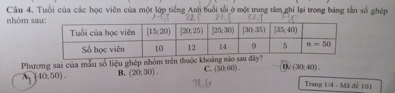 Tuổi của các học viên của một lớp tiếng Anh buổi tối ở một trung tâm ghi lại trong bảng tần số ghép
nhóm sa
Phương sai của mẫu số liệu ghép nhóm trên thuộc kh
D,
C. (50;60). (30;40).
A(40;50).
B. (20;30).
Trang 1/4 - Mã đề 101