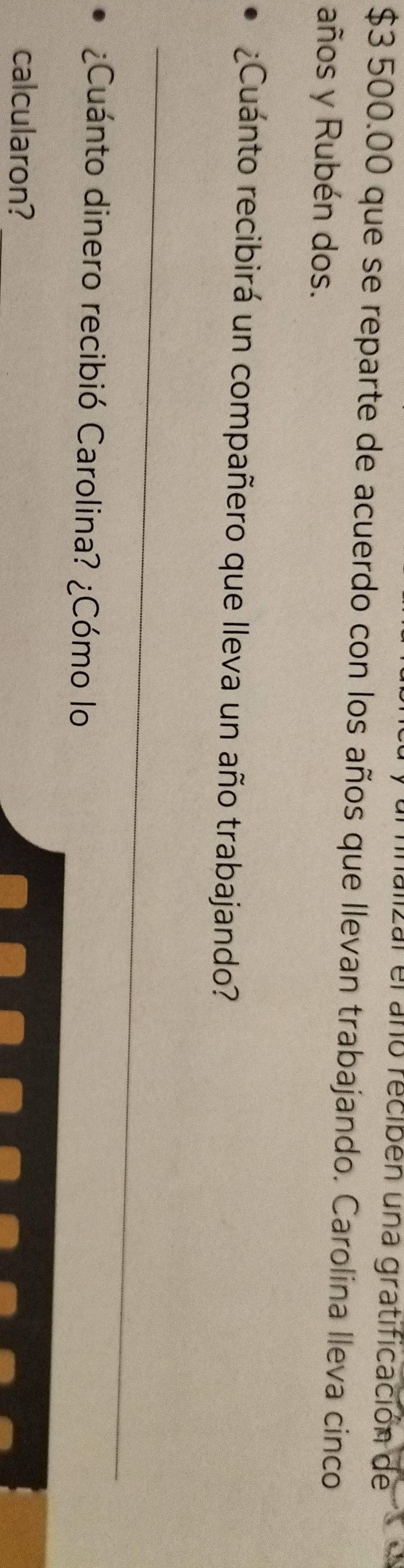 Lal el año recibén una gratificación de
$3 500.00 que se reparte de acuerdo con los años que llevan trabajando. Carolina lleva cinco 
años y Rubén dos. 
¿Cuánto recibirá un compañero que lleva un año trabajando? 
_ 
¿Cuánto dinero recibió Carolina? ¿Cómo lo 
calcularon?