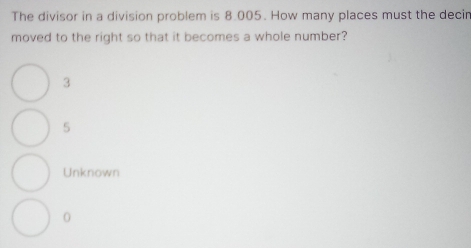 The divisor in a division problem is 8.005. How many places must the decin
moved to the right so that it becomes a whole number?
3
5
Unknown
0