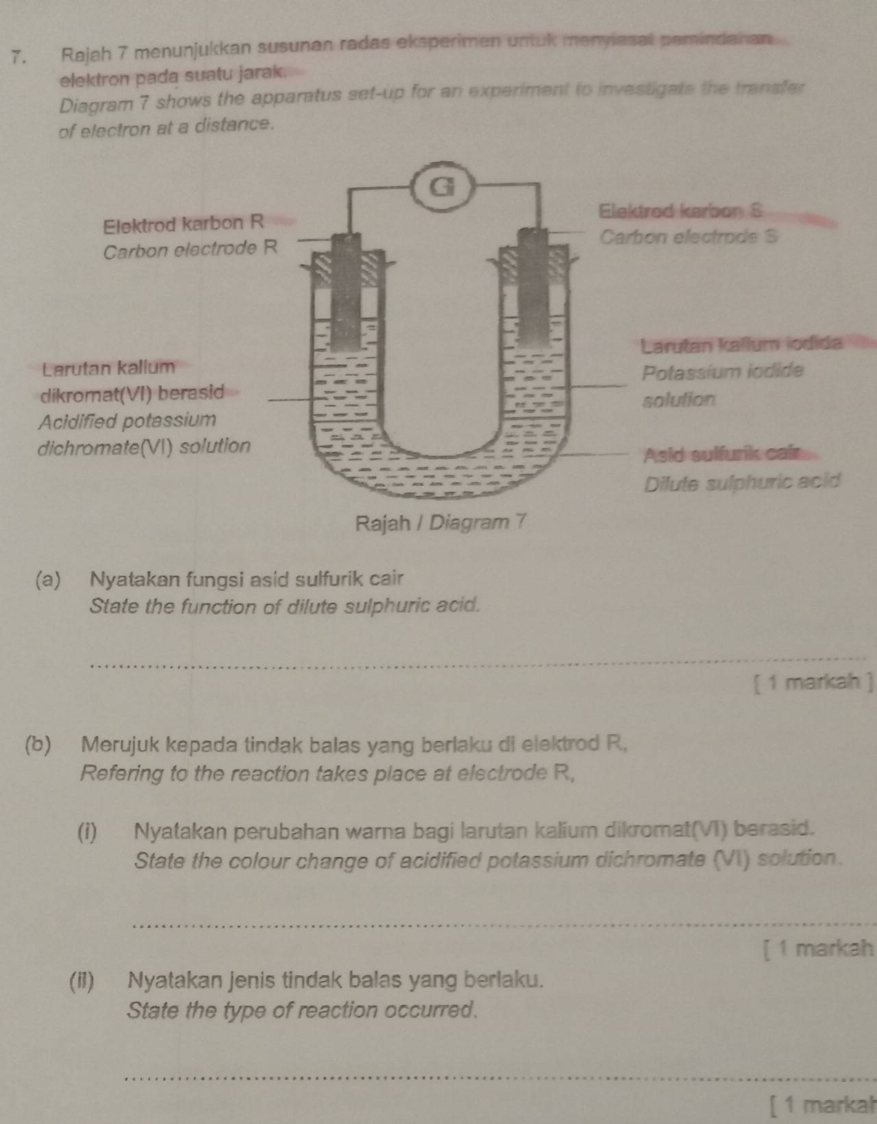 Rajah 7 menunjukkan susunan radas eksperimen untuk menyiasal pemindanan 
elektron pada suatu jarak. 
Diagram 7 shows the apparatus set-up for an experiment to investigate the tranafer 
of electron at a distance. 
(a) Nyatakan fungsi asid sulfurik cair 
State the function of dilute sulphuric acid. 
_ 
[ 1 markah ] 
(b) Merujuk kepada tindak balas yang berlaku di elektrod R. 
Refering to the reaction takes place at electrode R, 
(i) Nyatakan perubahan warna bagi larutan kalium dikromat(VI) berasid. 
State the colour change of acidified potassium dichromate (VI) solution. 
_ 
[ 1 markah 
(ii) Nyatakan jenis tindak balas yang berlaku. 
State the type of reaction occurred. 
_ 
[ 1 markał