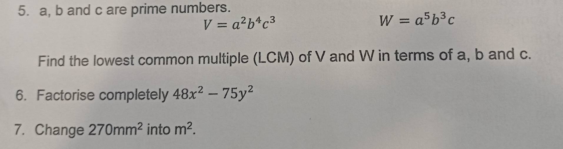 a, b and c are prime numbers.
V=a^2b^4c^3
W=a^5b^3c
Find the lowest common multiple (LCM) of V and W in terms of a, b and c. 
6. Factorise completely 48x^2-75y^2
7. Change 270mm^2 into m^2.