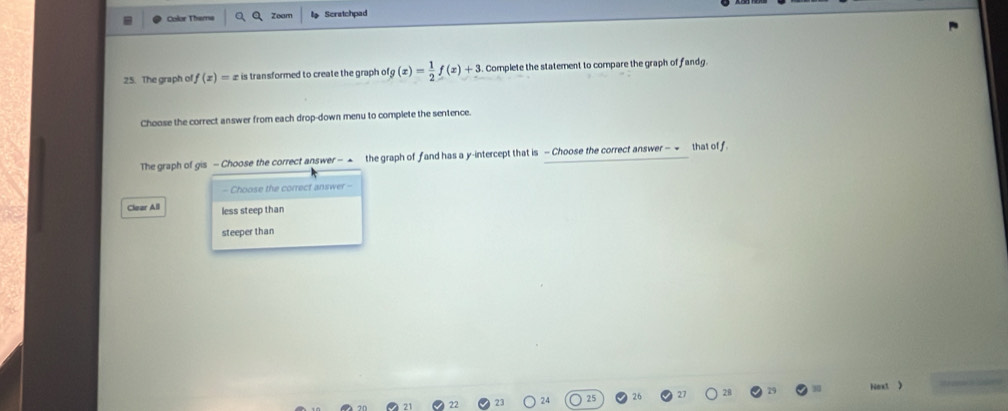 Zoam
Color Theme Scratchpad
25. The graph of, f(x)= £ is transformed to create the graph ofg (x)= 1/2 f(x)+3 Complete the statement to compare the graph of fandg.
Choose the correct answer from each drop-down menu to complete the sentence.
The graph of gis - Choose the correct answer - ▲ the graph of fand has a y-intercept that is - Choose the correct answer - - that off.
- Choose the correct answer -
Clear All less steep than
steeper than
Next )
27