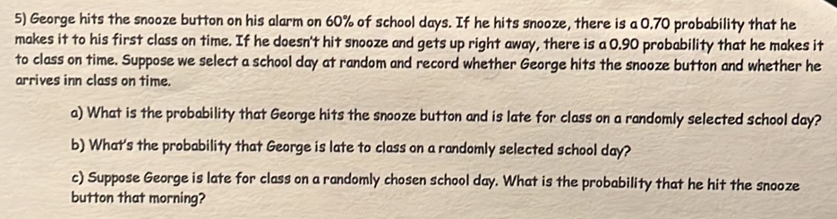 George hits the snooze button on his alarm on 60% of school days. If he hits snooze, there is a 0.70 probability that he 
makes it to his first class on time. If he doesn't hit snooze and gets up right away, there is a 0.90 probability that he makes it 
to class on time. Suppose we select a school day at random and record whether George hits the snooze button and whether he 
arrives inn class on time. 
a) What is the probability that George hits the snooze button and is late for class on a randomly selected school day? 
b) What's the probability that George is late to class on a randomly selected school day? 
c) Suppose George is late for class on a randomly chosen school day. What is the probability that he hit the snooze 
button that morning?