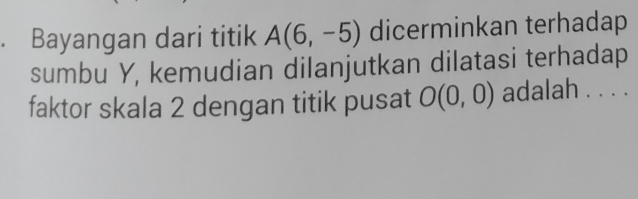 Bayangan dari titik A(6,-5) dicerminkan terhadap 
sumbu Y, kemudian dilanjutkan dilatasi terhadap 
faktor skala 2 dengan titik pusat O(0,0) adalah . . . .