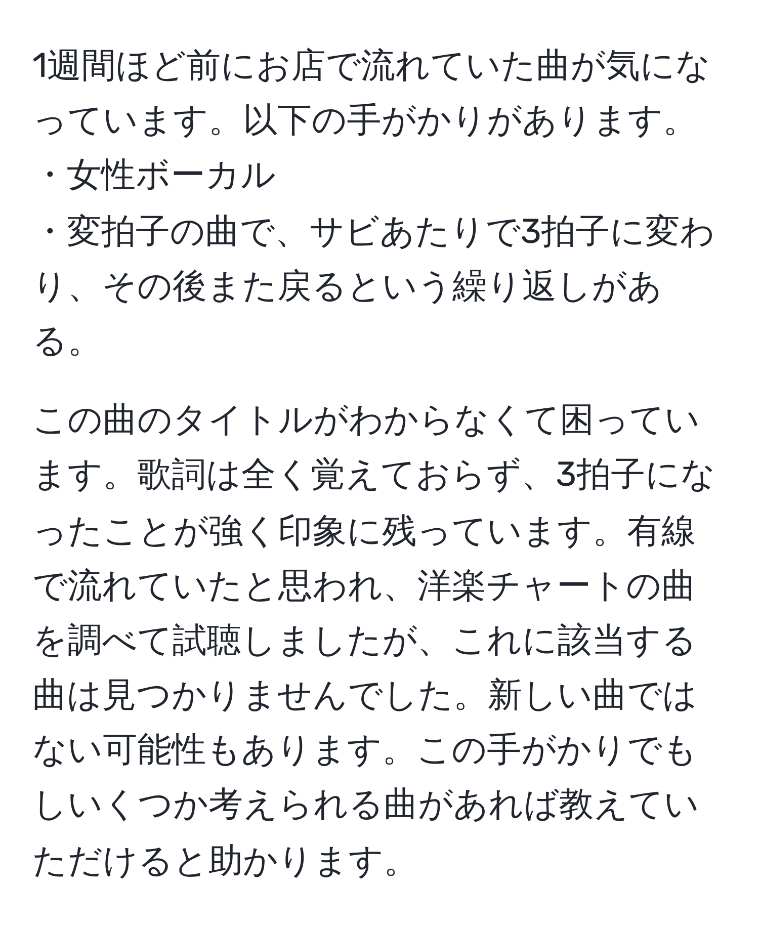 1週間ほど前にお店で流れていた曲が気になっています。以下の手がかりがあります。  
・女性ボーカル  
・変拍子の曲で、サビあたりで3拍子に変わり、その後また戻るという繰り返しがある。  

この曲のタイトルがわからなくて困っています。歌詞は全く覚えておらず、3拍子になったことが強く印象に残っています。有線で流れていたと思われ、洋楽チャートの曲を調べて試聴しましたが、これに該当する曲は見つかりませんでした。新しい曲ではない可能性もあります。この手がかりでもしいくつか考えられる曲があれば教えていただけると助かります。