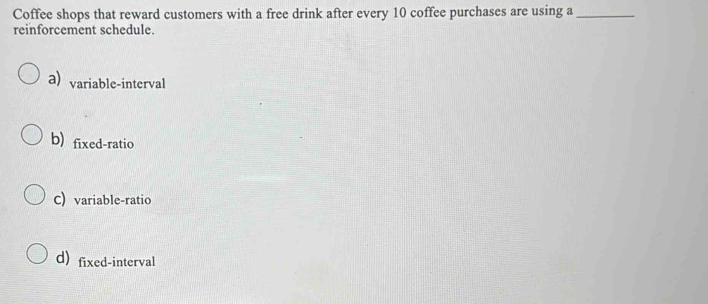 Coffee shops that reward customers with a free drink after every 10 coffee purchases are using a_
reinforcement schedule.
a)variable-interval
b) fixed-ratio
C) variable-ratio
d) fixed-interval