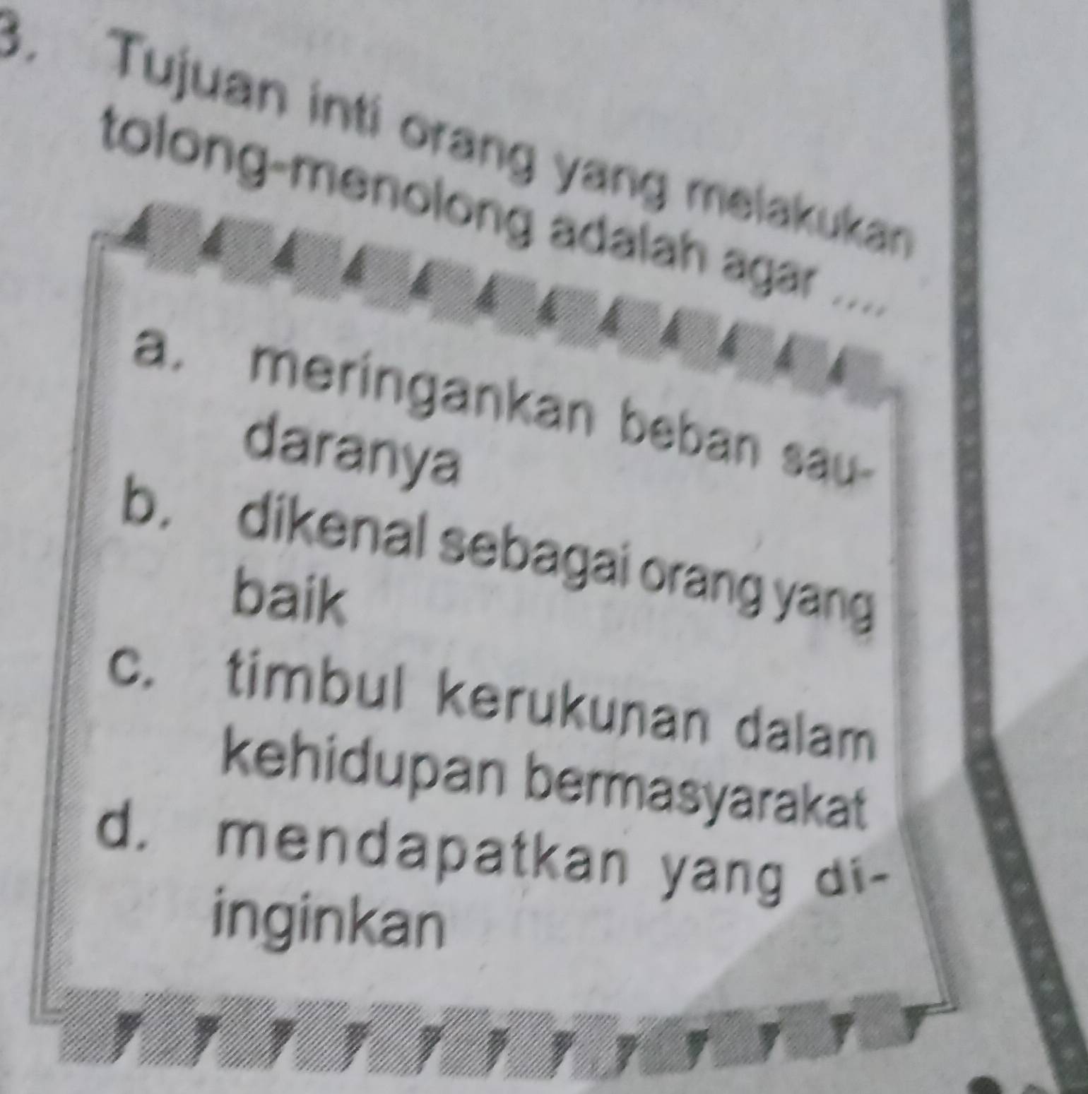 Tujuan inti orang yang melakukan
tolong-menolong adalah agar ....
a. meringankan beban sau-
daranya
b. dikenal sebagai orang yang
baik
c. timbul kerukunan dalam
kehidupan bermasyarakat
d. mendapatkan yang di-
inginkan