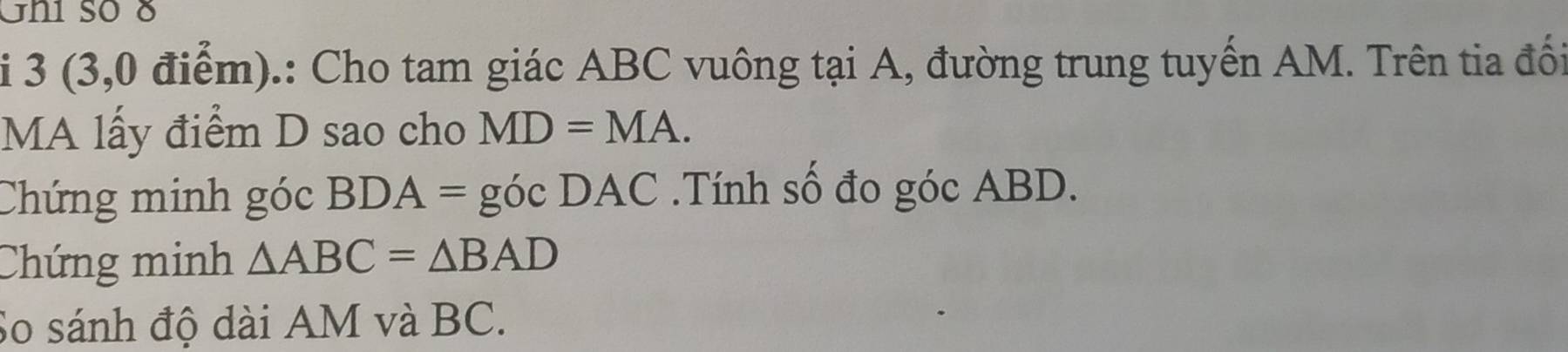 Ghi số 8 
i 3 (3,0 điểm).: Cho tam giác ABC vuông tại A, đường trung tuyến AM. Trên tia đối 
MA lấy điểm D sao cho MD=MA. 
Chứng minh góc BDA = góc DAC.Tính số đo góc ABD. 
Chứng minh △ ABC=△ BAD
So sánh độ dài AM và BC.