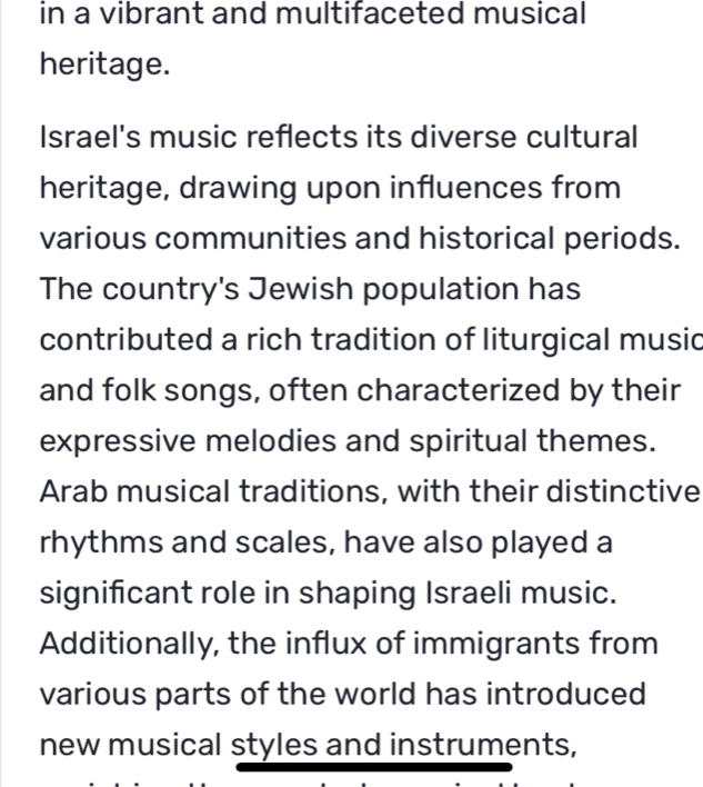 in a vibrant and multifaceted musical
heritage.
Israel's music reflects its diverse cultural
heritage, drawing upon influences from
various communities and historical periods.
The country's Jewish population has
contributed a rich tradition of liturgical music
and folk songs, often characterized by their
expressive melodies and spiritual themes.
Arab musical traditions, with their distinctive
rhythms and scales, have also played a
significant role in shaping Israeli music.
Additionally, the influx of immigrants from
various parts of the world has introduced
new musical styles and instruments,